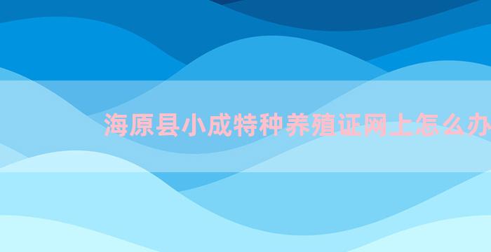 海原县小成特种养殖证网上怎么办