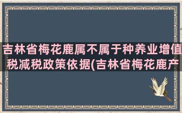 吉林省梅花鹿属不属于种养业增值税减税政策依据(吉林省梅花鹿产业协会)